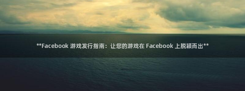 门徒娱乐平台登录地址：**Facebook 游戏发行指南：让您的游戏在 Facebook 上脱颖而出**